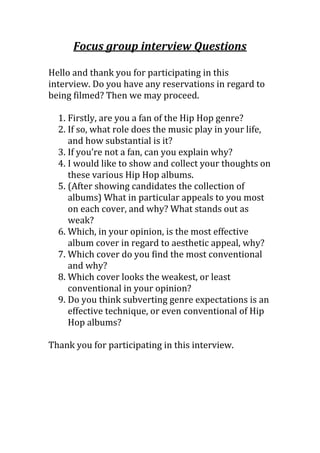 Focus group interview Questions
Hello and thank you for participating in this
interview. Do you have any reservations in regard to
being filmed? Then we may proceed.
1. Firstly, are you a fan of the Hip Hop genre?
2. If so, what role does the music play in your life,
and how substantial is it?
3. If you’re not a fan, can you explain why?
4. I would like to show and collect your thoughts on
these various Hip Hop albums.
5. (After showing candidates the collection of
albums) What in particular appeals to you most
on each cover, and why? What stands out as
weak?
6. Which, in your opinion, is the most effective
album cover in regard to aesthetic appeal, why?
7. Which cover do you find the most conventional
and why?
8. Which cover looks the weakest, or least
conventional in your opinion?
9. Do you think subverting genre expectations is an
effective technique, or even conventional of Hip
Hop albums?
Thank you for participating in this interview.
 
