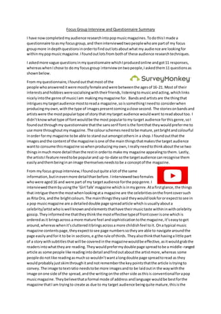 Focus Group Interview and Questionnaire Summary
I have nowcompletedmyaudience researchintopopmusicmagazines.TodothisI made a
questionnaire toasmy focusgroup,and theninterviewedtwopeoplewhoare partof my focus
groupmore indepthquestionsinordertofindoutlotsaboutwhat my audience are lookingfor
withinmypopmusicmagazine. Ifoundoutlotsfrom bothof these audience researchtechniques.
I askedmore vague questionsinmyquestionnaire whichIproducedonline andgot11 responses,
whereaswhenIchose to domy focusgroup interview ontwopeople,Iaskedthem11 questionsas
shownbelow.
From myquestionnaire,Ifoundoutthatmost of the
people whoanswereditwere mostlyfemaleandwere betweenthe agesof 16-21. Most of their
interestsandhobbiesweresocialisingwith theirfriends,listeningtomusicandacting, whichlinks
nicelyintothe genre of musicIam makingmymagazine for. Bandsand artistsare the thingthat
intriguesmytargetaudience mosttoreada magazine,soissomethingIneedto considerwhen
producingmyown,withthe type of imagespresentcomingaclose second. The storiesonbandsand
artistswere the mostpopulartype of story that mytarget audience wouldwant toreadabouttoo. I
didn’tknowwhattype of fontwouldbe the most populartomy target audience forthisgenre,soI
foundoutthroughmy questionnaire thatthe sansserif fontisthe fontthat theywouldpreferme to
use more throughoutmymagazine. The colourschemesneedtobe mature,yetbrightandcolourful
inorder formy magazine tobe able to stand outamongstothersin a shop.I foundoutthat the
imagesandthe contentof the magazine isone of the main thingsthatmakesthe target audience
wantto consume thismagazine sowhenproducingmyown,I reallyneedtothinkaboutthese two
thingsinmuch more detail thanthe restin orderto make my magazine appealingtothem. Lastly,
the artistsI feature needtobe popularand up-to-date sothe targetaudience canrecognise them
easilyandthembeinginanimage themselvesneedsto be a conceptof the magazine.
From myfocus groupinterview,Ifoundoutquite alot of the same
information,butinevenmore detailthanbefore.Iinterviewedtwofemales
whowere aged16 and were part of my targetaudience forthe popgenre.I
interviewedthembyusingthe ‘Girl Talk’magazine whichisinmygenre.Ata firstglance,the things
that intrigue themthe mostwhenlookingata magazine are the celebritiesonthe frontcoversuch
as Rita Ora, andthe brightcolours.The mainthingstheysaid theywouldlookfororexpecttosee in
a pop musicmagazine are a detaileddouble page spreadarticle whichisusuallyabouta
celebrity/artistwhoiswell knownandelementsthathave theirmusictaste withininwithcelebrity
gossip. Theyinformedme thattheythinkthe mosteffective typeof frontcoverisone whichis
orderedasit bringsacross a more mature feel andsophistication tothe magazine,it’seasytoget
around,whereas whenit’scluttereditbringsacrossa more childishfeel toit. Ona typical music
magazine contentspage,theyexpecttosee page numberssotheyare able to navigate aroundthe
page easily andforit to be in sections,e.gthe rule of thirds. Theyalsothinkthathavinga little part
of a story withsubtitlesthatwill be coveredinthe magazinewouldbe effective,asitwouldgrabthe
readersintowhattheyare reading. Theywouldprefermydouble page spreadtobe a middle-ranged
article as some people like readingintodetail andfindoutaboutthe artistmore,whereas some
people donotlike readingasmuchso wouldn’twantalongdouble page spreadtoread as they
wouldprobablyjustskimthroughitandnot rememberthe keypointsthatthe article istryingto
convey. The image totextratio needstobe more imagesand to be laidoutin the waywiththe
image onone side of the spread,andthe writingonthe other side asthisis conventionalforapop
musicmagazine.Theybelievethata formal mode of address andlanguage wouldbe bestforthe
magazine thatI am tryingto create as due to my target audience beingquite mature,thisisthe
 