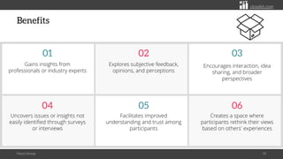 citoolkit.com
citoolkit.com
citoolkit.com
Benefits
Focus Group 10
Facilitates improved
understanding and trust among
participants
05
Creates a space where
participants rethink their views
based on others' experiences
06
Uncovers issues or insights not
easily identified through surveys
or interviews
04
Explores subjective feedback,
opinions, and perceptions
02
Encourages interaction, idea
sharing, and broader
perspectives
03
Gains insights from
professionals or industry experts
01
 
