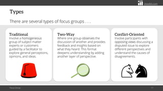 citoolkit.com
citoolkit.com
citoolkit.com
Types
There are several types of focus groups . . .
Focus Group 11
Two-Way
Where one group observes the
discussion of another and provides
feedback and insights based on
what they heard. This format
deepens understanding by adding
another layer of perspective.
Traditional
Involve a homogeneous
group of subject matter
experts or customers
guided by a facilitator to
explore general perceptions,
opinions, and ideas.
Conflict-Oriented
Involve participants with
opposing views discussing a
disputed issue to explore
different perspectives and
understand the causes of
disagreements.
 
