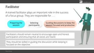 citoolkit.com
citoolkit.com
citoolkit.com
Facilitator
A trained facilitator plays an important role in the success
of a focus group. They are responsible for . . .
Focus Group 14
Preparing the
session
Selecting
participants
Guiding discussions to keep the
session focused and productive
Facilitators should remain neutral to encourage open and honest
participation and ensuring that all voices are heard.
They should be skilled in guiding the discussion while keeping it
focused on the objective.
 