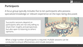 citoolkit.com
citoolkit.com
citoolkit.com
Participants
A focus group typically includes five to ten participants who possess
specialized knowledge or relevant experience on the topic being discussed.
Focus Group 15
When a large number of participants is required, multiple sessions can be
conducted to ensure effectiveness and include everyone.
Successful sessions depend on
participants who are not only willing to
share their insights and perspectives
but also open to listening to others’
opinions.
 