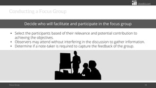 citoolkit.com
citoolkit.com
citoolkit.com
Conducting a Focus Group
Focus Group 18
Decide who will facilitate and participate in the focus group
• Select the participants based of their relevance and potential contribution to
achieving the objectives.
• Observers may attend without interfering in the discussion to gather information.
• Determine if a note-taker is required to capture the feedback of the group.
 