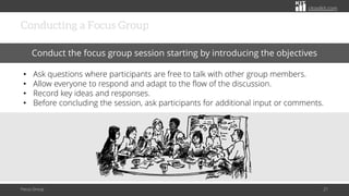 citoolkit.com
citoolkit.com
citoolkit.com
Conducting a Focus Group
Focus Group 21
Conduct the focus group session starting by introducing the objectives
• Ask questions where participants are free to talk with other group members.
• Allow everyone to respond and adapt to the flow of the discussion.
• Record key ideas and responses.
• Before concluding the session, ask participants for additional input or comments.
 