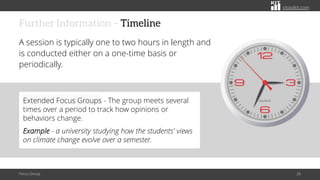 citoolkit.com
citoolkit.com
citoolkit.com
Further Information – Timeline
A session is typically one to two hours in length and
is conducted either on a one-time basis or
periodically.
Focus Group 26
Extended Focus Groups - The group meets several
times over a period to track how opinions or
behaviors change.
Example - a university studying how the students' views
on climate change evolve over a semester.
 