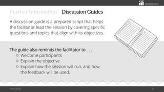 citoolkit.com
citoolkit.com
citoolkit.com
Further Information – Discussion Guides
Focus Group 27
A discussion guide is a prepared script that helps
the facilitator lead the session by covering specific
questions and topics that align with its objectives.
The guide also reminds the facilitator to . . .
Welcome participants
Explain the objective
Explain how the session will run, and how
the feedback will be used.
 