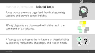 citoolkit.com
citoolkit.com
citoolkit.com
Further Information – Related Tools
Focus groups are more organized than brainstorming
sessions and provide deeper insights.
Affinity diagrams are often used to find themes in the
comments of participants.
A focus group addresses the limitations of questionnaires
by exploring motivations, challenges, and hidden needs.
Focus Group 28
 
