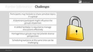 citoolkit.com
citoolkit.com
citoolkit.com
Further Information – Challenges
Focus Group 29
A dominant participant might influence the
group's responses
Participants may hesitate to share sensitive topics
in a group
A skilled facilitator is required to manage
discussions effectively
Scheduling everyone at the same time can be
challenging
Homogeneous groups may not provide diverse
perspectives
 