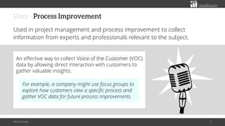 citoolkit.com
citoolkit.com
citoolkit.com
Uses - Process Improvement
Used in project management and process improvement to collect
information from experts and professionals relevant to the subject.
Focus Group 5
An effective way to collect Voice of the Customer (VOC)
data by allowing direct interaction with customers to
gather valuable insights.
For example, a company might use focus groups to
explore how customers view a specific process and
gather VOC data for future process improvements.
 