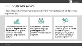 citoolkit.com
citoolkit.com
citoolkit.com
Uses – Other Applications
Focus groups have many applications beyond market research and process
improvement.
Focus Group 9
Governments often use
focus groups to gauge
public opinion on
governmental policies and
programs.
Research organizations
use focus groups in social
studies to explore
everyday issues, such as
how people feel about
public transportation.
Companies may use focus
groups in organizational
development to gather
feedback on internal
policies & organizational
culture.
 