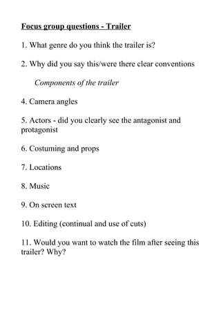 Focus group questions - Trailer
1. What genre do you think the trailer is?
2. Why did you say this/were there clear conventions
Components of the trailer
4. Camera angles
5. Actors - did you clearly see the antagonist and
protagonist
6. Costuming and props
7. Locations
8. Music
9. On screen text
10. Editing (continual and use of cuts)
11. Would you want to watch the film after seeing this
trailer? Why?