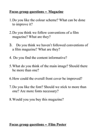Focus group questions – Magazine
1.Do you like the colour scheme? What can be done
to improve it?
2.Do you think we follow conventions of a film
magazine? What are they?
3. Do you think we haven’t followed conventions of
a film magazine? What are they?
4. Do you find the content informative?
5.What do you think of the main image? Should there
be more than one?
6.How could the overall front cover be improved?
7.Do you like the font? Should we stick to more than
one? Are more fonts necessary?
8.Would you you buy this magazine?
Focus group questions – Film Poster