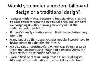 Would you prefer a modern billboard
design or a traditional design?
• I guess a modern one, because it does standout a lot and
it’s a lot different from the traditional ones. You can have
fun designing it without having to worry about the
traditional rules and stuff.
• If there’s a really creative advert, it will indeed attract my
attention.
• As my target audience are younger people, I would have to
design something that fits their taste.
• As I also saw an article before when I was doing research
states that an interesting image and powerful words can
easily attract the attention of people
• I would have to take an image that has unusual angles,
different color combinations to attract their attention.
 
