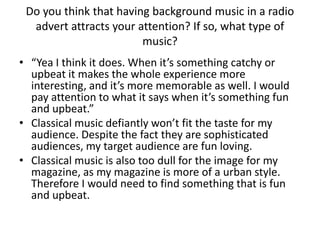 Do you think that having background music in a radio
advert attracts your attention? If so, what type of
music?
• “Yea I think it does. When it’s something catchy or
upbeat it makes the whole experience more
interesting, and it’s more memorable as well. I would
pay attention to what it says when it’s something fun
and upbeat.”
• Classical music defiantly won’t fit the taste for my
audience. Despite the fact they are sophisticated
audiences, my target audience are fun loving.
• Classical music is also too dull for the image for my
magazine, as my magazine is more of a urban style.
Therefore I would need to find something that is fun
and upbeat.
 