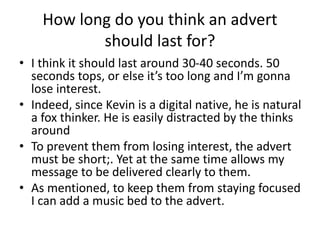 How long do you think an advert
should last for?
• I think it should last around 30-40 seconds. 50
seconds tops, or else it’s too long and I’m gonna
lose interest.
• Indeed, since Kevin is a digital native, he is natural
a fox thinker. He is easily distracted by the thinks
around
• To prevent them from losing interest, the advert
must be short;. Yet at the same time allows my
message to be delivered clearly to them.
• As mentioned, to keep them from staying focused
I can add a music bed to the advert.
 