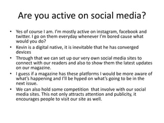 Are you active on social media?
• Yes of course I am. I’m mostly active on instagram, facebook and
twitter. I go on them everyday whenever I’m bored cause what
would you do?
• Kevin is a digital native, it is inevitable that he has converged
devices
• Through that we can set up our very own social media sites to
connect with our readers and also to show them the latest updates
on our magazine.
• I guess if a magazine has these platforms I would be more aware of
what’s happening and I’ll be hyped on what’s going to be in the
next issue.
• We can also hold some competition that involve with our social
media sites. This not only attracts attention and publicity, it
encourages people to visit our site as well.
 