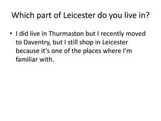 Which part of Leicester do you live in?
• I did live in Thurmaston but I recently moved
to Daventry, but I still shop in Leicester
because it’s one of the places where I’m
familiar with.
 