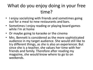 What do you enjoy doing in your free
time?
• I enjoy socializing with friends and sometimes going
out for a meal to new restaurants and bars.
• Sometimes I enjoy reading or playing board games
while I’m at home
• Or maybe going to karaoke or the cinema
• Mrs. Bennett is considered as the more sophisticated
audience in my target audience. She would still like to
try different things, as she is also an experiencer. But
since she is a teacher, she values her time with her
friends and family. Therefore after reading my
magazine, she would know where to go to on
weekends.
 
