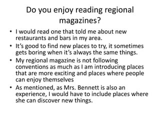 Do you enjoy reading regional
magazines?
• I would read one that told me about new
restaurants and bars in my area.
• It’s good to find new places to try, it sometimes
gets boring when it’s always the same things.
• My regional magazine is not following
conventions as much as I am introducing places
that are more exciting and places where people
can enjoy themselves
• As mentioned, as Mrs. Bennett is also an
experience, I would have to include places where
she can discover new things.
 