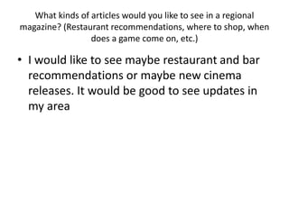 What kinds of articles would you like to see in a regional
magazine? (Restaurant recommendations, where to shop, when
does a game come on, etc.)
• I would like to see maybe restaurant and bar
recommendations or maybe new cinema
releases. It would be good to see updates in
my area
 