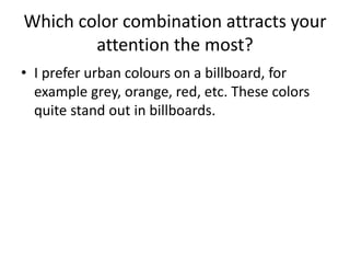 Which color combination attracts your
attention the most?
• I prefer urban colours on a billboard, for
example grey, orange, red, etc. These colors
quite stand out in billboards.
 