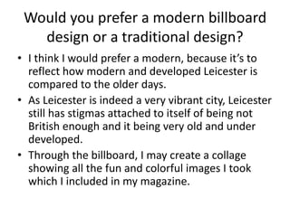 Would you prefer a modern billboard
design or a traditional design?
• I think I would prefer a modern, because it’s to
reflect how modern and developed Leicester is
compared to the older days.
• As Leicester is indeed a very vibrant city, Leicester
still has stigmas attached to itself of being not
British enough and it being very old and under
developed.
• Through the billboard, I may create a collage
showing all the fun and colorful images I took
which I included in my magazine.
 