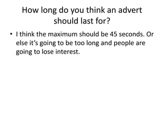 How long do you think an advert
should last for?
• I think the maximum should be 45 seconds. Or
else it’s going to be too long and people are
going to lose interest.
 