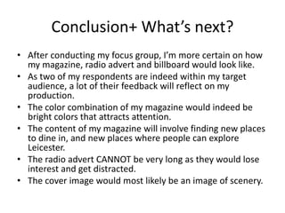 Conclusion+ What’s next?
• After conducting my focus group, I’m more certain on how
my magazine, radio advert and billboard would look like.
• As two of my respondents are indeed within my target
audience, a lot of their feedback will reflect on my
production.
• The color combination of my magazine would indeed be
bright colors that attracts attention.
• The content of my magazine will involve finding new places
to dine in, and new places where people can explore
Leicester.
• The radio advert CANNOT be very long as they would lose
interest and get distracted.
• The cover image would most likely be an image of scenery.
 