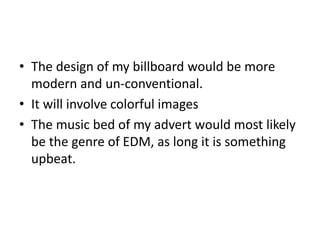 • The design of my billboard would be more
modern and un-conventional.
• It will involve colorful images
• The music bed of my advert would most likely
be the genre of EDM, as long it is something
upbeat.
 