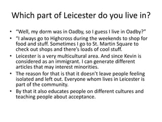 Which part of Leicester do you live in?
• “Well, my dorm was in Oadby, so I guess I live in Oadby?”
• “I always go to Highcross during the weekends to shop for
food and stuff. Sometimes I go to St. Martin Square to
check out shops and there’s loads of cool stuff.
• Leicester is a very multicultural area. And since Kevin is
considered as an immigrant. I can generate different
articles that may interest minorities.
• The reason for that is that it doesn’t leave people feeling
isolated and left out. Everyone whom lives in Leicester is
part of the community.
• By that it also educates people on different cultures and
teaching people about acceptance.
 