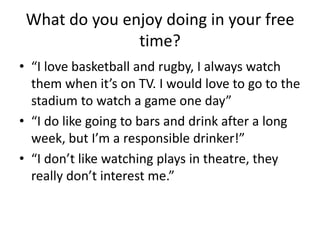 What do you enjoy doing in your free
time?
• “I love basketball and rugby, I always watch
them when it’s on TV. I would love to go to the
stadium to watch a game one day”
• “I do like going to bars and drink after a long
week, but I’m a responsible drinker!”
• “I don’t like watching plays in theatre, they
really don’t interest me.”
 