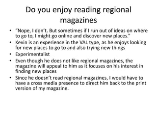 Do you enjoy reading regional
magazines
• “Nope, I don’t. But sometimes if I run out of ideas on where
to go to, I might go online and discover new places.”
• Kevin is an experience in the VAL type, as he enjoys looking
for new places to go to and also trying new things
• Experimentalist
• Even though he does not like regional magazines, the
magazine will appeal to him as it focuses on his interest in
finding new places
• Since he doesn’t read regional magazines, I would have to
have a cross media presence to direct him back to the print
version of my magazine.
 