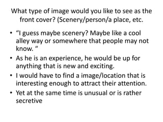 What type of image would you like to see as the
front cover? (Scenery/person/a place, etc.
• “I guess maybe scenery? Maybe like a cool
alley way or somewhere that people may not
know. “
• As he is an experience, he would be up for
anything that is new and exciting.
• I would have to find a image/location that is
interesting enough to attract their attention.
• Yet at the same time is unusual or is rather
secretive
 