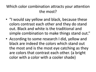 Which color combination attracts your attention
the most?
• “I would say yellow and black, because these
colors contrast each other and they do stand
out. Black and white is the traditional and
simple combination to make things stand out.”
• According to some research I did, yellow and
black are indeed the colors which stand out
the most and is the most eye catching as they
are colors that contrast each other. (a bright
color with a color with a cooler shade)
 