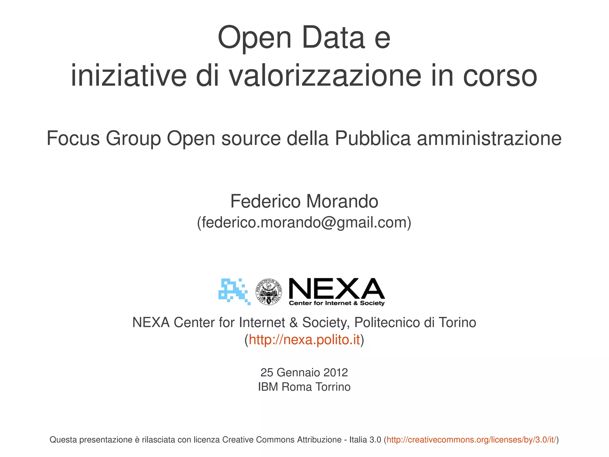 Open Data e
         iniziative di valorizzazione in corso
    Focus Group Open source della Pubblica amministrazione


                                                    Federico Morando
                                           (federico.morando@gmail.com)




                          NEXA Center for Internet & Society, Politecnico di Torino
                                           (http://nexa.polito.it)

                                                            25 Gennaio 2012
                                                           IBM Roma Torrino


                                                                         
    Questa presentazione è rilasciata con licenza Creative Commons Attribuzione ­ Italia 3.0 (http://creativecommons.org/licenses/by/3.0/it/)
 
