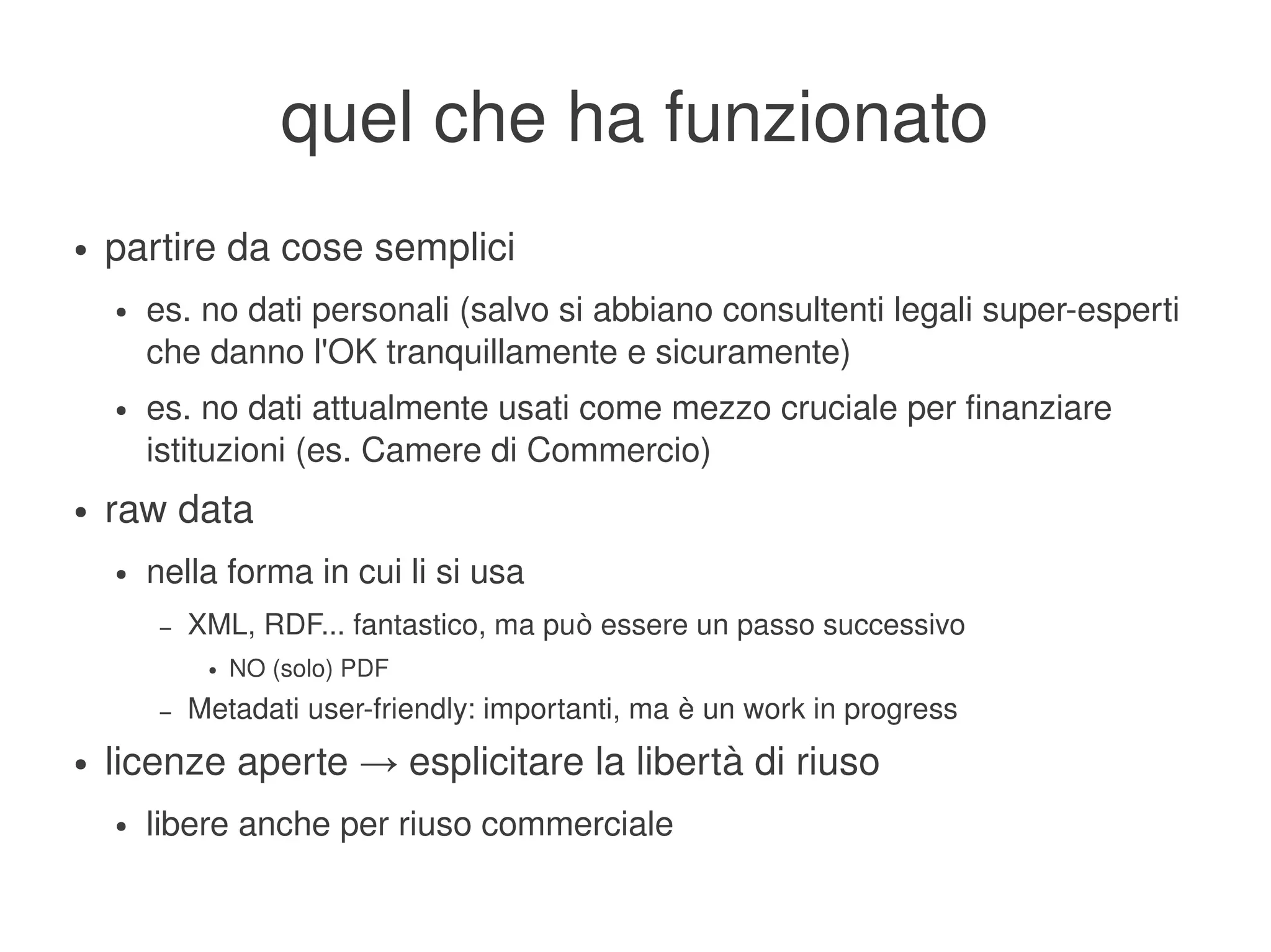 quel che ha funzionato
    ●   partire da cose semplici
        ●   es. no dati personali (salvo si abbiano consultenti legali super­esperti 
            che danno l'OK tranquillamente e sicuramente)
        ●   es. no dati attualmente usati come mezzo cruciale per finanziare 
            istituzioni (es. Camere di Commercio)
    ●   raw data
        ●   nella forma in cui li si usa
             –   XML, RDF... fantastico, ma può essere un passo successivo
                  ●   NO (solo) PDF
             –   Metadati user­friendly: importanti, ma è un work in progress
    ●   licenze aperte → esplicitare la libertà di riuso
        ●   libere anche per riuso commerciale
                                                    
 