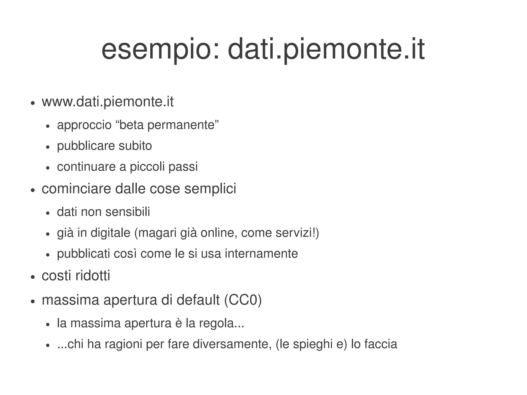 esempio: dati.piemonte.it
    ●   www.dati.piemonte.it
        ●   approccio “beta permanente”
        ●   pubblicare subito
        ●   continuare a piccoli passi
    ●   cominciare dalle cose semplici
        ●   dati non sensibili
        ●   già in digitale (magari già online, come servizi!)
        ●   pubblicati così come le si usa internamente
    ●   costi ridotti
    ●   massima apertura di default (CC0)
        ●   la massima apertura è la regola...
        ●   ...chi ha ragioni per fare diversamente, (le spieghi e) lo faccia
                                                    
 