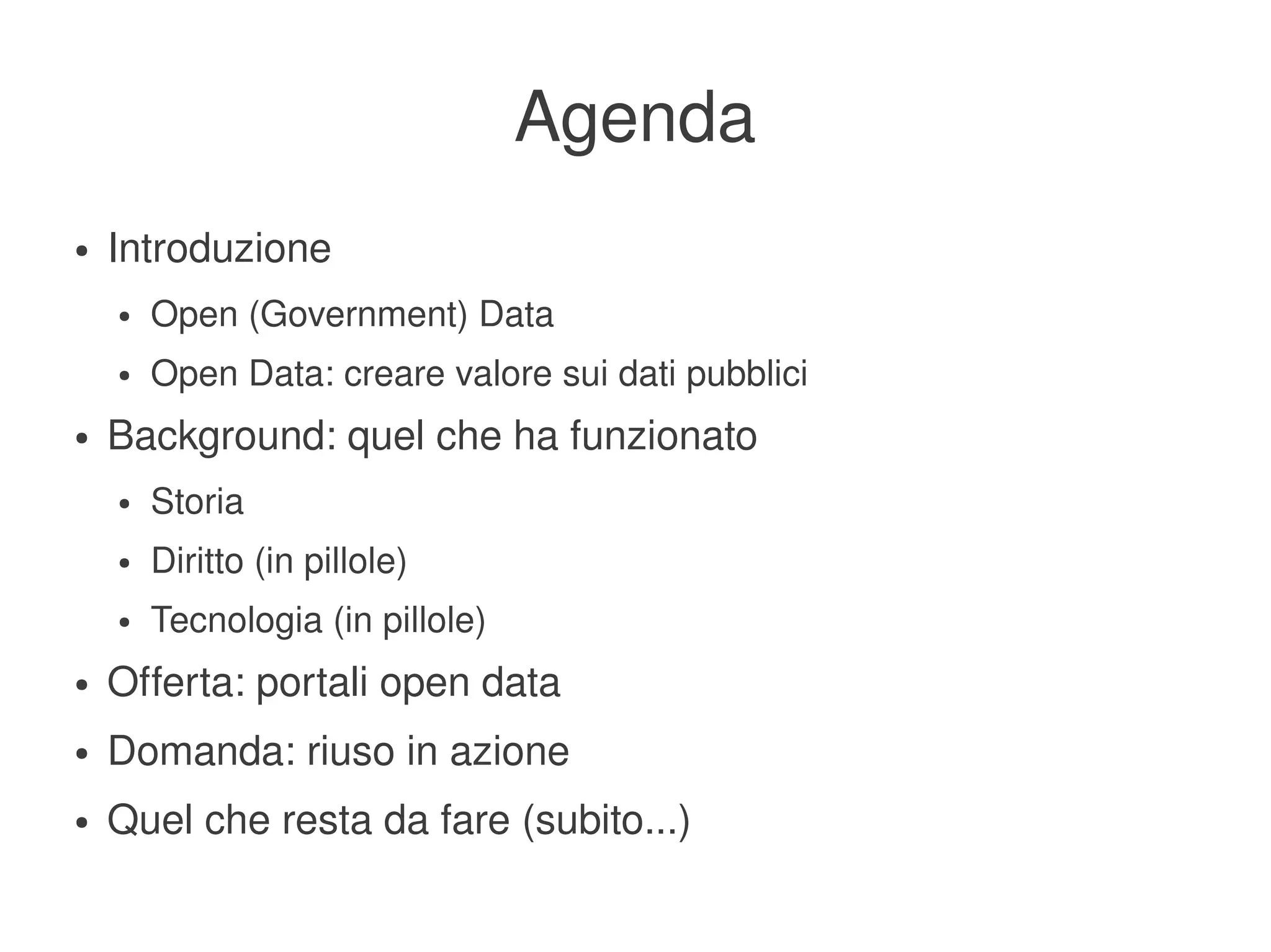 Agenda
    ●   Introduzione
        ●   Open (Government) Data
        ●   Open Data: creare valore sui dati pubblici
    ●   Background: quel che ha funzionato
        ●   Storia
        ●   Diritto (in pillole)
        ●   Tecnologia (in pillole)
    ●   Offerta: portali open data
    ●   Domanda: riuso in azione
    ●   Quel che resta da fare (subito...)
                                           
 
