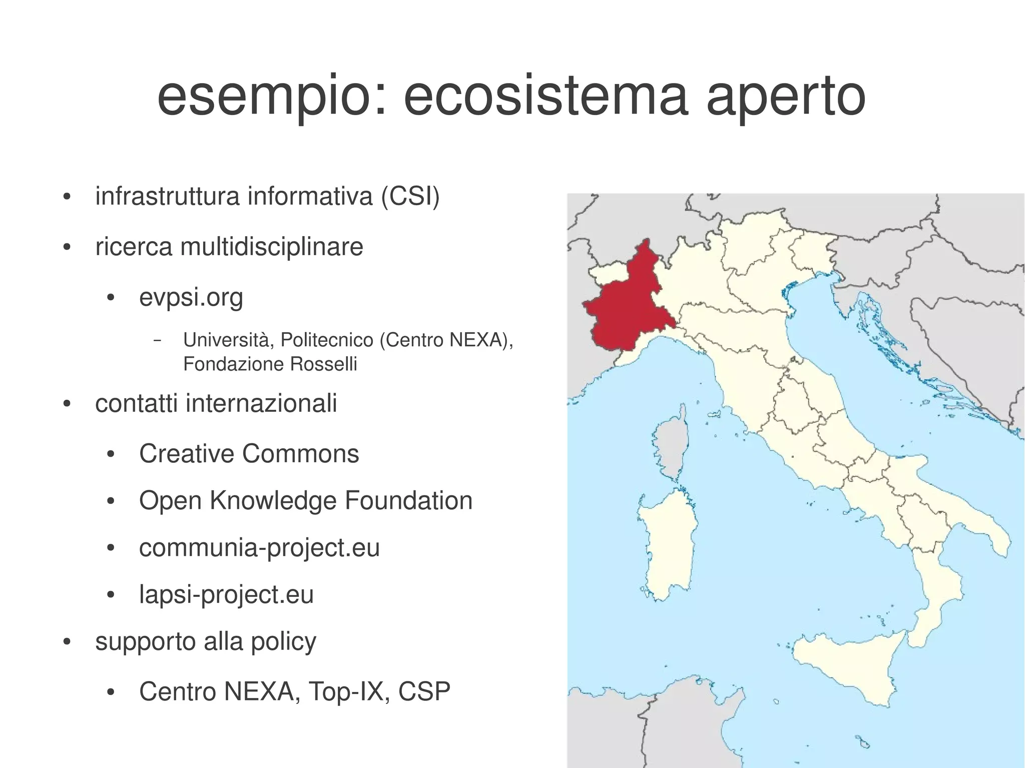 esempio: ecosistema aperto
    ●   infrastruttura informativa (CSI)
    ●   ricerca multidisciplinare
         ●   evpsi.org
              –   Università, Politecnico (Centro NEXA), 
                  Fondazione Rosselli
    ●   contatti internazionali
         ●   Creative Commons
         ●   Open Knowledge Foundation
         ●   communia­project.eu
         ●   lapsi­project.eu
    ●   supporto alla policy
         ●   Centro NEXA, Top­IX, CSP
                                                        
 