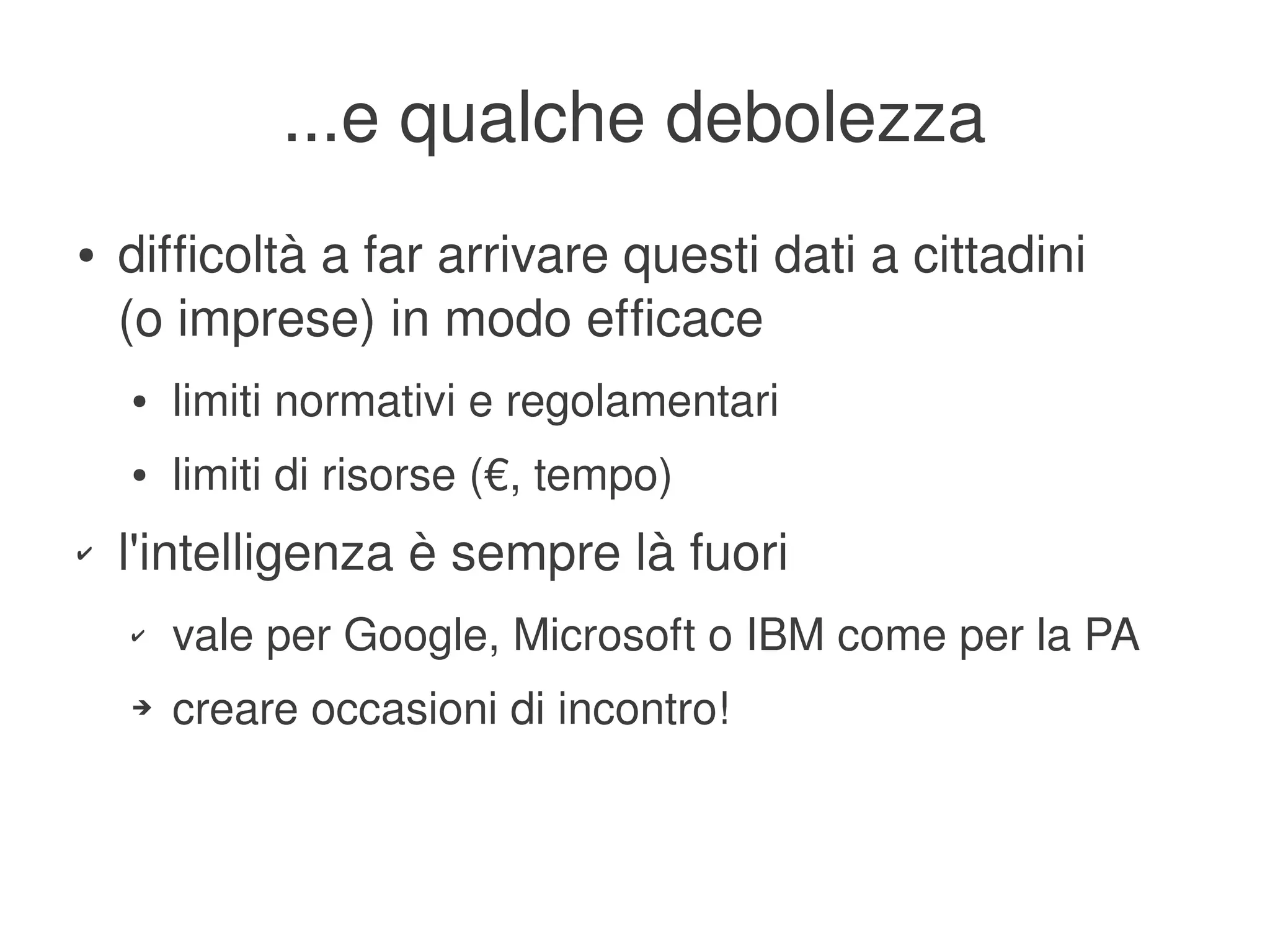 ...e qualche debolezza
    ●   difficoltà a far arrivare questi dati a cittadini
        (o imprese) in modo efficace
        ●   limiti normativi e regolamentari
        ●   limiti di risorse (€, tempo)
    ✔   l'intelligenza è sempre là fuori
        ✔   vale per Google, Microsoft o IBM come per la PA
        ➔   creare occasioni di incontro!


                                      
 