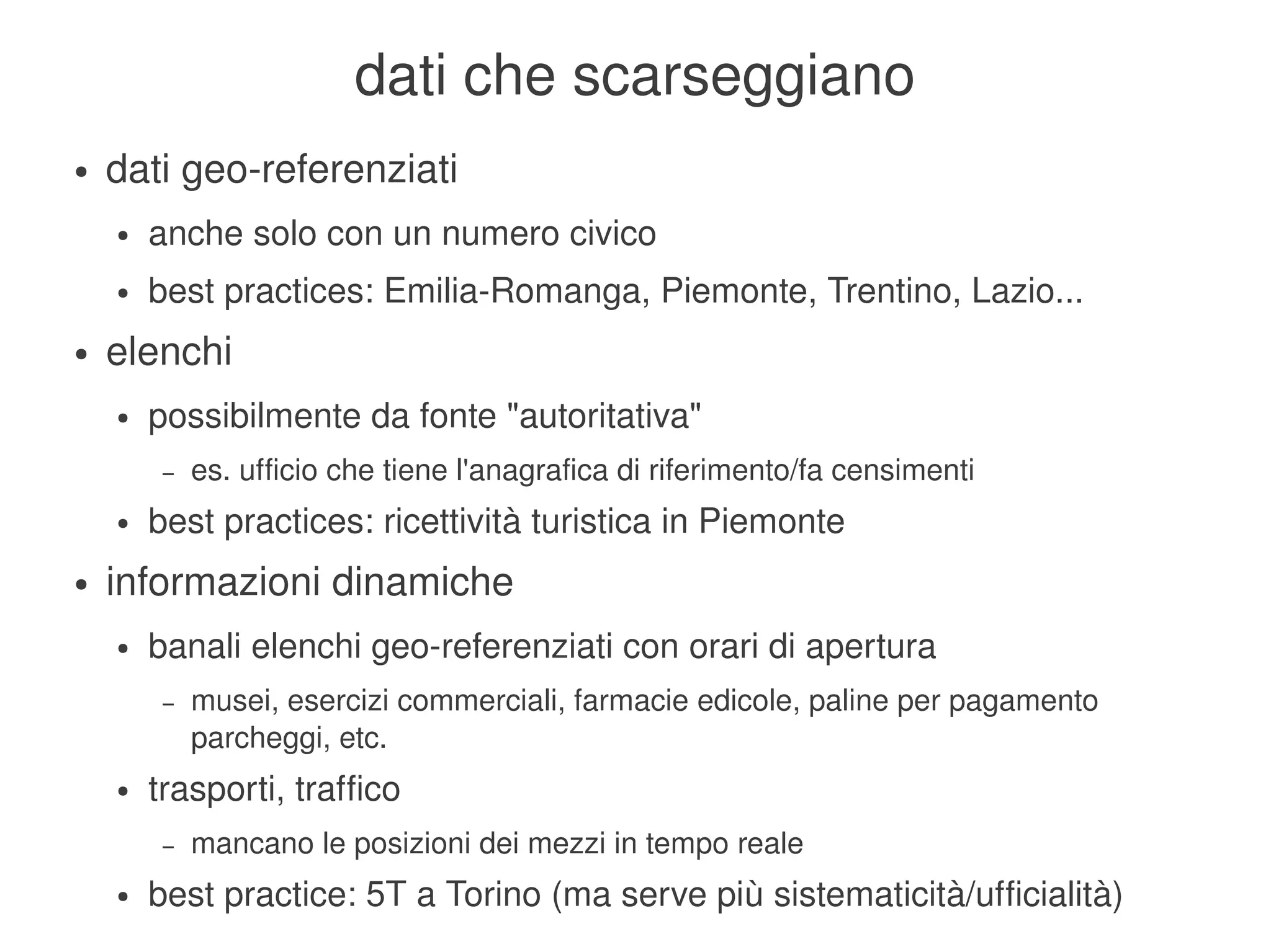 dati che scarseggiano
    ●   dati geo­referenziati
        ●   anche solo con un numero civico
        ●   best practices: Emilia­Romanga, Piemonte, Trentino, Lazio...
    ●   elenchi
        ●   possibilmente da fonte "autoritativa"
             –   es. ufficio che tiene l'anagrafica di riferimento/fa censimenti
        ●   best practices: ricettività turistica in Piemonte
    ●   informazioni dinamiche
        ●   banali elenchi geo­referenziati con orari di apertura
             –   musei, esercizi commerciali, farmacie edicole, paline per pagamento 
                 parcheggi, etc.
        ●   trasporti, traffico
             –   mancano le posizioni dei mezzi in tempo reale
                                             
        ●   best practice: 5T a Torino (ma serve più sistematicità/ufficialità)
 