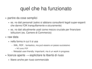 quel che ha funzionato
    ●   partire da cose semplici
        ●   es. no dati personali (salvo si abbiano consultenti legali super­esperti 
            che danno l'OK tranquillamente e sicuramente)
        ●   es. no dati attualmente usati come mezzo cruciale per finanziare 
            istituzioni (es. Camere di Commercio)
    ●   raw data
        ●   nella forma in cui li si usa
             –   XML, RDF... fantastico, ma può essere un passo successivo
                  ●   NO (solo) PDF
             –   Metadati user­friendly: importanti, ma è un work in progress
    ●   licenze aperte → esplicitare la libertà di riuso
        ●   libere anche per riuso commerciale
                                                    
 
