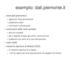 esempio: dati.piemonte.it
    ●   www.dati.piemonte.it
        ●   approccio “beta permanente”
        ●   pubblicare subito
        ●   continuare a piccoli passi
    ●   cominciare dalle cose semplici
        ●   dati non sensibili
        ●   già in digitale (magari già online, come servizi!)
        ●   pubblicati così come le si usa internamente
    ●   costi ridotti
    ●   massima apertura di default (CC0)
        ●   la massima apertura è la regola...
        ●   ...chi ha ragioni per fare diversamente, (le spieghi e) lo faccia
                                                    
 