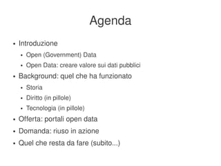 Agenda
    ●   Introduzione
        ●   Open (Government) Data
        ●   Open Data: creare valore sui dati pubblici
    ●   Background: quel che ha funzionato
        ●   Storia
        ●   Diritto (in pillole)
        ●   Tecnologia (in pillole)
    ●   Offerta: portali open data
    ●   Domanda: riuso in azione
    ●   Quel che resta da fare (subito...)
                                           
 