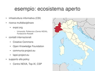 esempio: ecosistema aperto
    ●   infrastruttura informativa (CSI)
    ●   ricerca multidisciplinare
         ●   evpsi.org
              –   Università, Politecnico (Centro NEXA), 
                  Fondazione Rosselli
    ●   contatti internazionali
         ●   Creative Commons
         ●   Open Knowledge Foundation
         ●   communia­project.eu
         ●   lapsi­project.eu
    ●   supporto alla policy
         ●   Centro NEXA, Top­IX, CSP
                                                        
 
