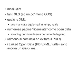 ●   molti CSV
    ●   tanti XLS (ed un po' meno ODS)
    ●   qualche XML
        ●   una manciata aggiornati in tempo reale
    ●   numerose pagine “licenziate” come open data
        ●   scraping per riusarle (ma certamente legale!)
    ●   (almeno si comincia ad evitare il PDF!)
    ●   i Linked Open Data (RDF/XML, turtle) sono 
        ancora un lusso, ma...
                                    
 