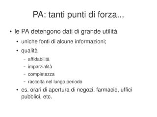 PA: tanti punti di forza...
    ●   le PA detengono dati di grande utilità
        ●   uniche fonti di alcune informazioni;
        ●   qualità
             –   affidabilità
             –   imparzialità
             –   completezza
             –   raccolta nel lungo periodo
        ●   es. orari di apertura di negozi, farmacie, uffici 
            pubblici, etc.
                                          
 