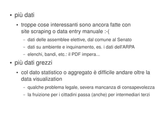 ●   più dati
        ●   troppe cose interessanti sono ancora fatte con
            site scraping o data entry manuale :­(
            –   dati delle assemblee elettive, dal comune al Senato
            –   dati su ambiente e inquinamento, es. i dati dell'ARPA
            –   elenchi, bandi, etc.: il PDF impera...
    ●   più dati grezzi
        ●   col dato statistico o aggregato è difficile andare oltre la 
            data visualization
            –   qualche problema legale, severa mancanza di consapevolezza
            –   la fruizione per i cittadini passa (anche) per intermediari terzi


                                             
 