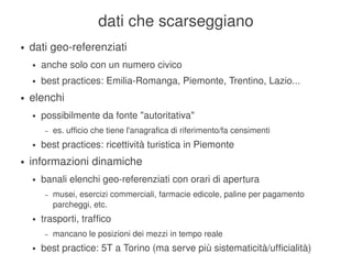 dati che scarseggiano
    ●   dati geo­referenziati
        ●   anche solo con un numero civico
        ●   best practices: Emilia­Romanga, Piemonte, Trentino, Lazio...
    ●   elenchi
        ●   possibilmente da fonte "autoritativa"
             –   es. ufficio che tiene l'anagrafica di riferimento/fa censimenti
        ●   best practices: ricettività turistica in Piemonte
    ●   informazioni dinamiche
        ●   banali elenchi geo­referenziati con orari di apertura
             –   musei, esercizi commerciali, farmacie edicole, paline per pagamento 
                 parcheggi, etc.
        ●   trasporti, traffico
             –   mancano le posizioni dei mezzi in tempo reale
                                             
        ●   best practice: 5T a Torino (ma serve più sistematicità/ufficialità)
 