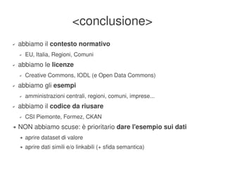 <conclusione>
    ✔   abbiamo il contesto normativo
        ✔   EU, Italia, Regioni, Comuni
    ✔   abbiamo le licenze
        ✔   Creative Commons, IODL (e Open Data Commons)
    ✔   abbiamo gli esempi
        ✔   amministrazioni centrali, regioni, comuni, imprese...
    ✔   abbiamo il codice da riusare
        ✔   CSI Piemonte, Formez, CKAN
    ➔   NON abbiamo scuse: è prioritario dare l'esempio sui dati
        ➔   aprire dataset di valore
        ➔   aprire dati simili e/o linkabili (+ sfida semantica)
                                                  
 